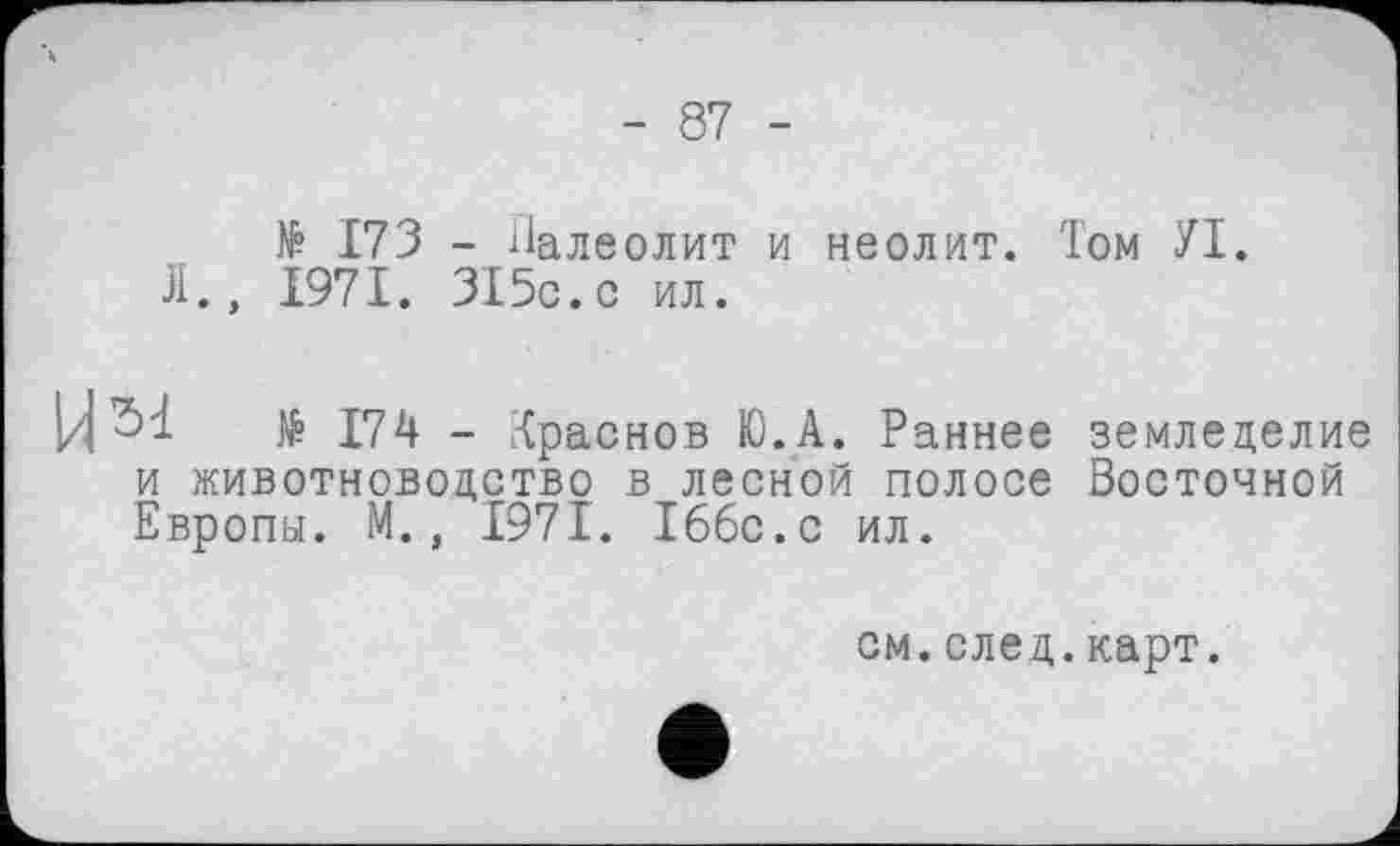 ﻿- 87 -
№ 173 - Палеолит и неолит. Том УІ. Л., 1971. 315с.с ил.
И 31	№ 174 - Краснов Ю.А. Раннее земледелие
и животноводство в лесной полосе Восточной Европы. М., 1971. 166с.с ил.
см.след.карт.